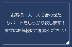 お客様一人一人に合わせたサポートをしっかり致します！まずはお気軽にご相談ください！